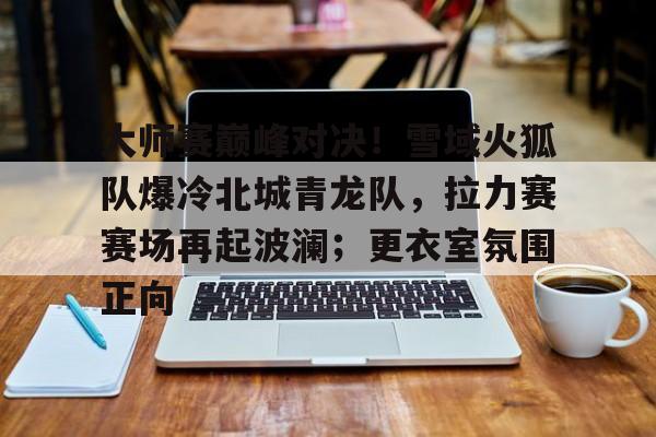 关于大师赛巅峰对决！雪域火狐队爆冷北城青龙队，拉力赛赛场再起波澜；更衣室氛围正向的信息